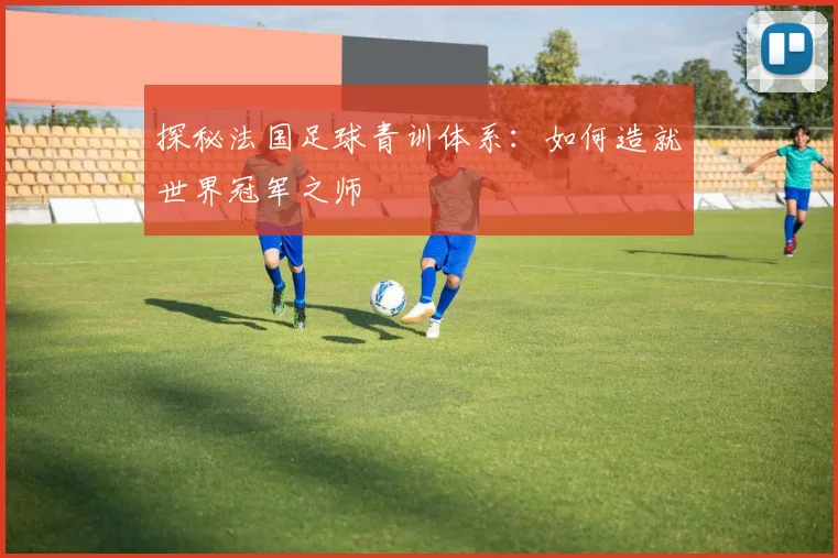 探秘法国足球青训体系：如何造就世界冠军之师