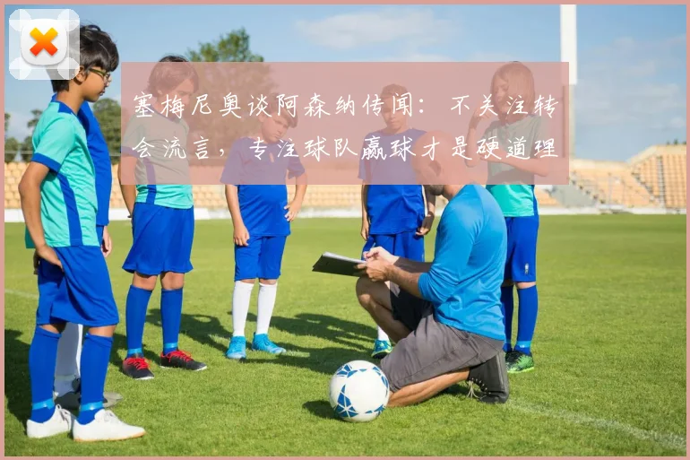 塞梅尼奥谈阿森纳传闻:不关注转会流言,专注球队赢球才是硬道理