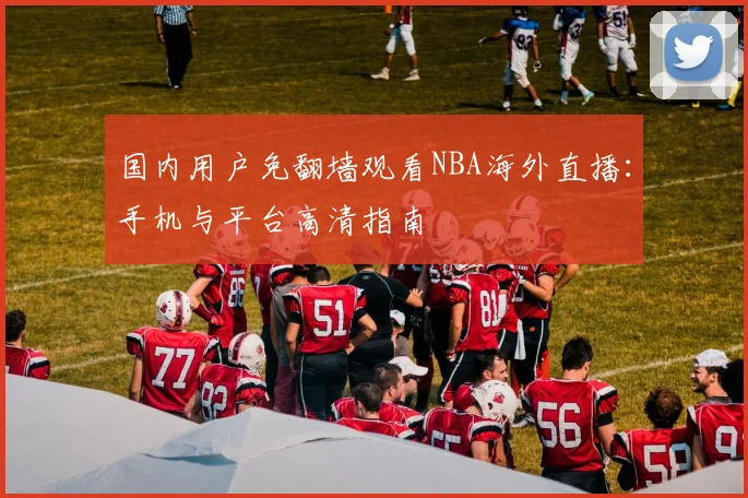国内用户免翻墙观看NBA海外直播：手机与平台高清指南