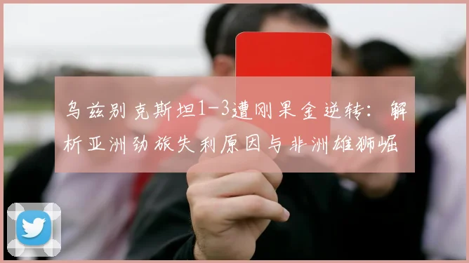 乌兹别克斯坦1-3遭刚果金逆转:解析亚洲劲旅失利原因与非洲雄狮崛起实力