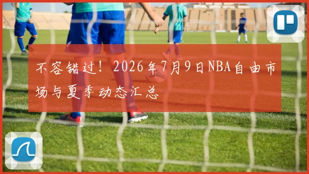 不容错过!2026年7月9日NBA自由市场与夏季动态汇总