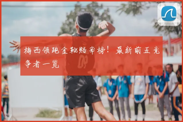 梅西领跑金靴赔率榜!最新前五竞争者一览