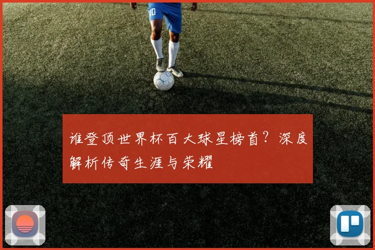 谁登顶世界杯百大球星榜首？深度解析传奇生涯与荣耀