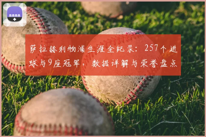 萨拉赫利物浦生涯全纪录:257个进球与9座冠军,数据详解与荣誉盘点
