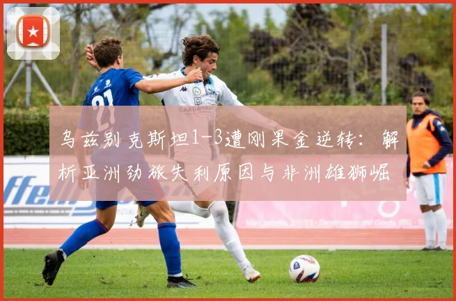 乌兹别克斯坦1-3遭刚果金逆转：解析亚洲劲旅失利原因与非洲雄狮崛起实力