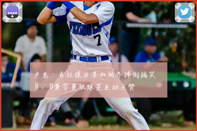 卢克·肖社媒分享加纳乔摔倒搞笑照,B费等曼联球星互动点赞
