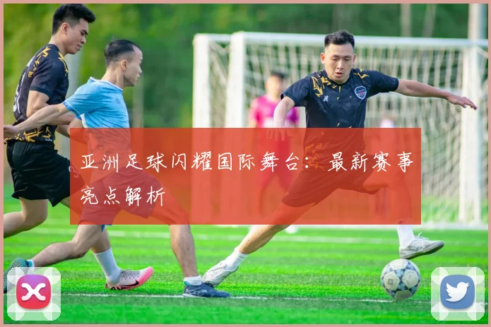 亚洲足球闪耀国际舞台:最新赛事亮点解析