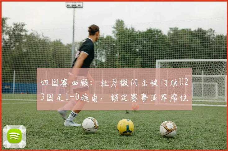 四国赛回顾:杜月徵闪击破门助U23国足1-0越南,锁定赛事亚军席位与精彩技术分析