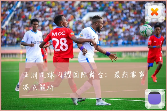 亚洲足球闪耀国际舞台：最新赛事亮点解析