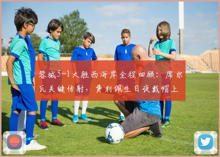蓉城5-1大胜西海岸全程回顾:席尔瓦关键传射,费利佩生日夜戴帽上演神迹