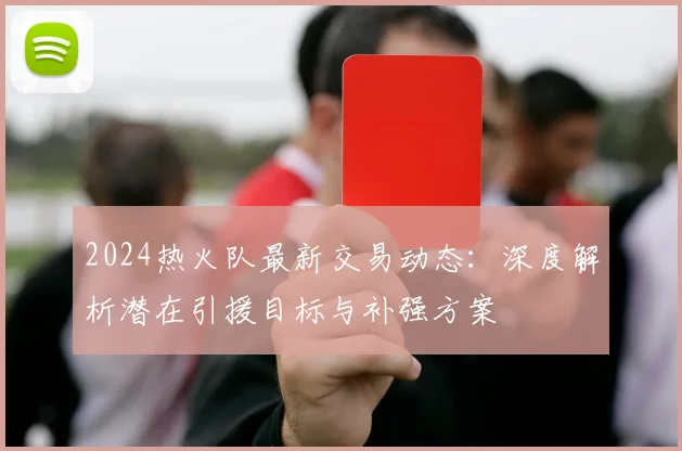 2024热火队最新交易动态：深度解析潜在引援目标与补强方案